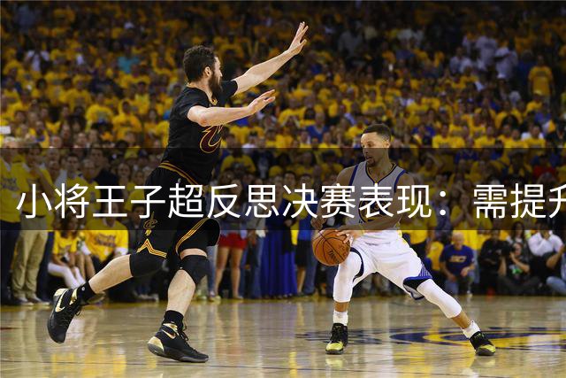 小将王子超反思决赛表现：需提升投篮能力应对强敌